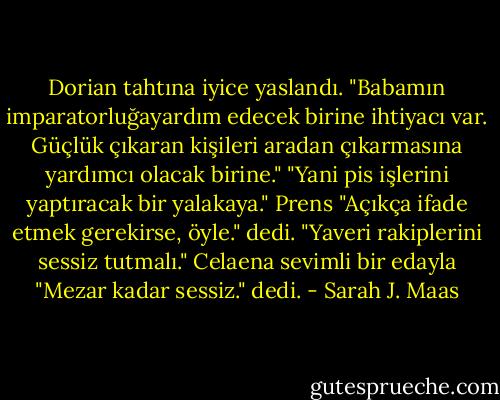 Dorian tahtına iyice yaslandı. "Babamın imparatorluğayardım edecek birine ihtiyacı var. Güçlük çıkaran kişileri aradan çıkarmasına yardımcı olacak birine."<br />"Yani pis işlerini yaptıracak bir yalakaya."<br />Prens "Açıkça ifade etmek gerekirse, öyle." dedi. "Yaveri rakiplerini sessiz tutmalı."<br />Celaena sevimli bir edayla "Mezar kadar sessiz." dedi. - Sarah J. Maas