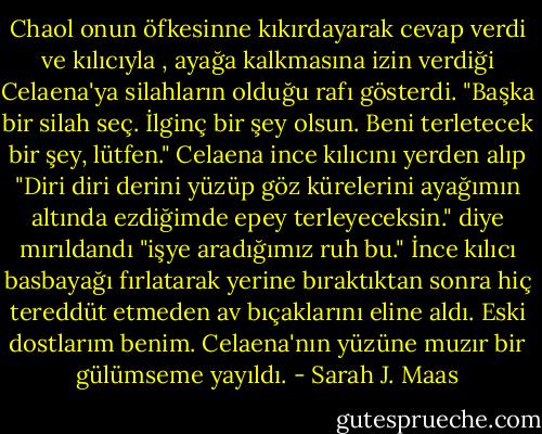 Chaol onun öfkesinne kıkırdayarak cevap verdi ve kılıcıyla , ayağa kalkmasına izin verdiği Celaena'ya silahların olduğu rafı gösterdi. "Başka bir silah seç. İlginç bir şey olsun. Beni terletecek bir şey, lütfen."<br />Celaena ince kılıcını yerden alıp "Diri diri derini yüzüp göz kürelerini ayağımın altında ezdiğimde epey terleyeceksin." diye mırıldandı<br />"işye aradığımız ruh bu."<br />İnce kılıcı basbayağı fırlatarak yerine bıraktıktan sonra hiç tereddüt etmeden av bıçaklarını eline aldı.<br />Eski dostlarım benim.<br />Celaena'nın yüzüne muzır bir gülümseme yayıldı. - Sarah J. Maas