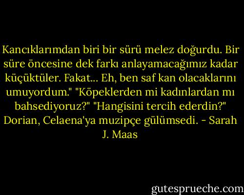 Kancıklarımdan biri bir sürü melez doğurdu. Bir süre öncesine dek farkı anlayamacağımız kadar küçüktüler. Fakat... Eh, ben saf kan olacaklarını umuyordum."<br />"Köpeklerden mi kadınlardan mı bahsediyoruz?"<br />"Hangisini tercih ederdin?" Dorian, Celaena'ya muzipçe gülümsedi. - Sarah J. Maas