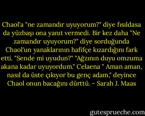 Chaol'a "ne zamandır uyuyorum?" diye fısıldasa da yüzbaşı ona yanıt vermedi. Bir kez daha "Ne zamandır uyuyorum?" diye sorduğunda Chaol'un yanaklarının hafifçe kızardığını fark etti. "Sende mi uyudun?"<br />"Ağzının duyu omzuma akana kadar uyuyordum."<br />Celaena " Aman aman, nasıl da üste çıkıyor bu genç adam," deyince Chaol onun bacağını dürttü. - Sarah J. Maas