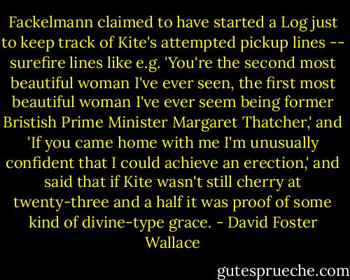 Fackelmann claimed to have started a Log just to keep track of Kite's attempted pickup lines -- surefire lines like e.g. 'You're the second most beautiful woman I've ever seen, the first most beautiful woman I've ever seem being former Bristish Prime Minister Margaret Thatcher,' and 'If you came home with me I'm unusually confident that I could achieve an erection,' and said that if Kite wasn't still cherry at twenty-three and a half it was proof of some kind of divine-type grace. - David Foster Wallace
