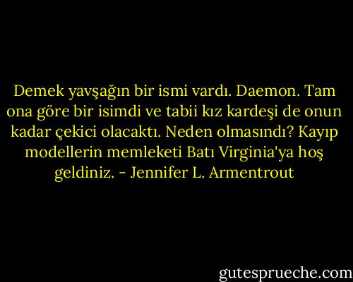 Demek yavşağın bir ismi vardı. Daemon. Tam ona göre bir isimdi ve tabii kız kardeşi de onun kadar çekici olacaktı. Neden olmasındı? Kayıp modellerin memleketi Batı Virginia'ya hoş geldiniz. - Jennifer L. Armentrout