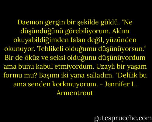 Daemon gergin bir şekilde güldü. "Ne düşündüğünü görebiliyorum. Aklını okuyabildiğimden falan değil, yüzünden okunuyor. Tehlikeli olduğumu düşünüyorsun."<br />Bir de öküz ve seksi olduğunu düşünüyordum ama bunu kabul etmiyordum. Uzaylı bir yaşam formu mu? Başımı iki yana salladım. "Delilik bu ama senden korkmuyorum. - Jennifer L. Armentrout