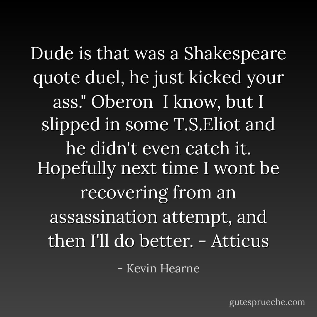 Dude is that was a Shakespeare quote duel, he just kicked your ass." Oberon<br /><br />I know, but I slipped in some T.S.Eliot and he didn't even catch it. Hopefully next time I wont be recovering from an assassination attempt, and then I'll do better. - Atticus - Kevin Hearne