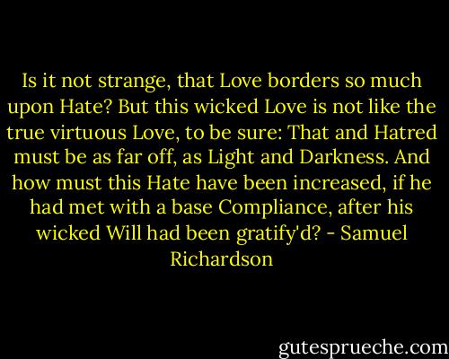 Is it not strange, that Love borders so much upon Hate? But this wicked Love is not like the true virtuous Love, to be sure: That and Hatred must be as far off, as Light and Darkness. And how must this Hate have been increased, if he had met with a base Compliance, after his wicked Will had been gratify'd? - Samuel Richardson
