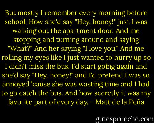 But mostly I remember every morning before school. How she'd say "Hey, honey!" just I was walking out the apartment door. And me stopping and turning around and saying "What?" And her saying "I love you." And me rolling my eyes like I just wanted to hurry up so I didn't miss the bus. I'd start going again and she'd say "Hey, honey!" and I'd pretend I was so annoyed 'cause she was wasting time and I had to go catch the bus. And how secretly it was my favorite part of every day. - Matt de la Peña