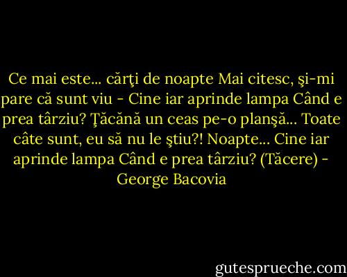 Ce mai este... cărţi de noapte<br />Mai citesc, şi-mi pare că sunt viu -<br />Cine iar aprinde lampa<br />Când e prea târziu?<br />Ţăcănă un ceas pe-o planşă...<br />Toate câte sunt, eu să nu le ştiu?!<br />Noapte...<br />Cine iar aprinde lampa<br />Când e prea târziu?<br />(Tăcere) - George Bacovia