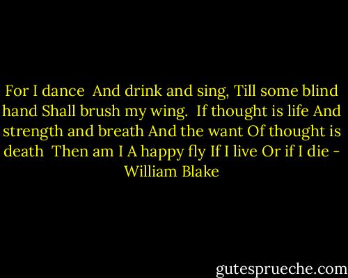 For I dance <br />And drink and sing,<br />Till some blind hand Shall brush my wing.<br /><br />If thought is life<br />And strength and breath<br />And the want<br />Of thought is death<br /><br />Then am I<br />A happy fly<br />If I live<br />Or if I die - William Blake