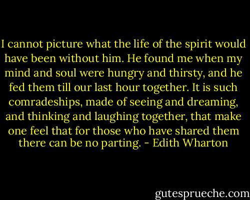 I cannot picture what the life of the spirit would have been without him. He found me when my mind and soul were hungry and thirsty, and he fed them till our last hour together. It is such comradeships, made of seeing and dreaming, and thinking and laughing together, that make one feel that for those who have shared them there can be no parting. - Edith Wharton