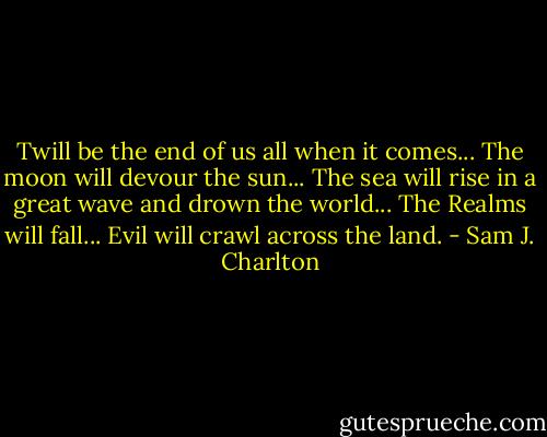 Twill be the end of us all when it comes...<br />The moon will devour the sun...<br />The sea will rise in a great wave and drown the world...<br />The Realms will fall...<br />Evil will crawl across the land. - Sam J. Charlton