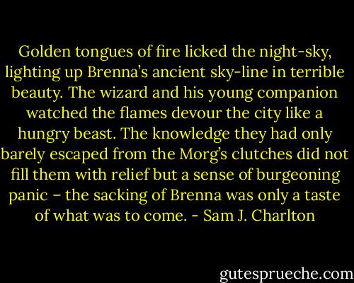 Golden tongues of fire licked the night-sky, lighting up Brenna’s ancient sky-line in terrible beauty. The wizard and his young companion watched the flames devour the city like a hungry beast. The knowledge they had only barely escaped from the Morg’s clutches did not fill them with relief but a sense of burgeoning panic – the sacking of Brenna was only a taste of what was to come. - Sam J. Charlton