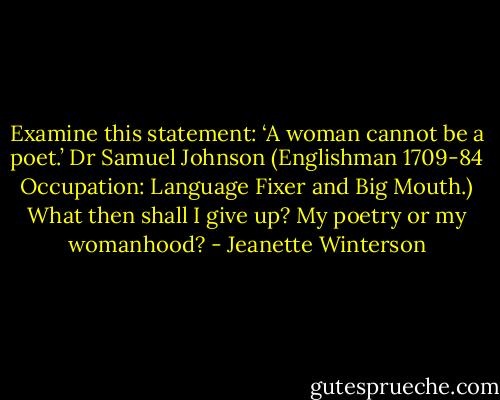 Examine this statement: ‘A woman cannot be a poet.’ Dr Samuel Johnson (Englishman 1709-84 Occupation: Language Fixer and Big Mouth.) What then shall I give up? My poetry or my womanhood? - Jeanette Winterson