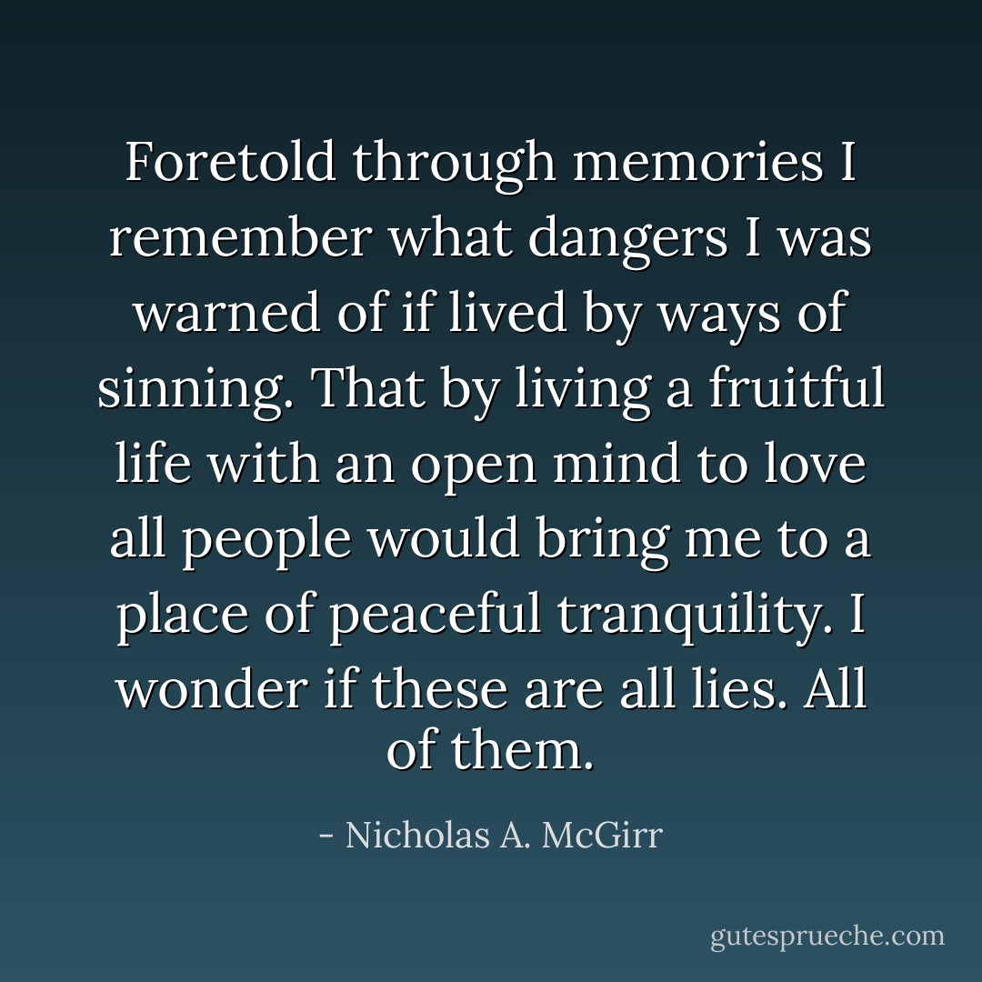Foretold through memories I remember what dangers I was warned of if lived by ways of sinning. That by living a fruitful life with an open mind to love all people would bring me to a place of peaceful tranquility. I wonder if these are all lies. All of them. - Nicholas A. McGirr