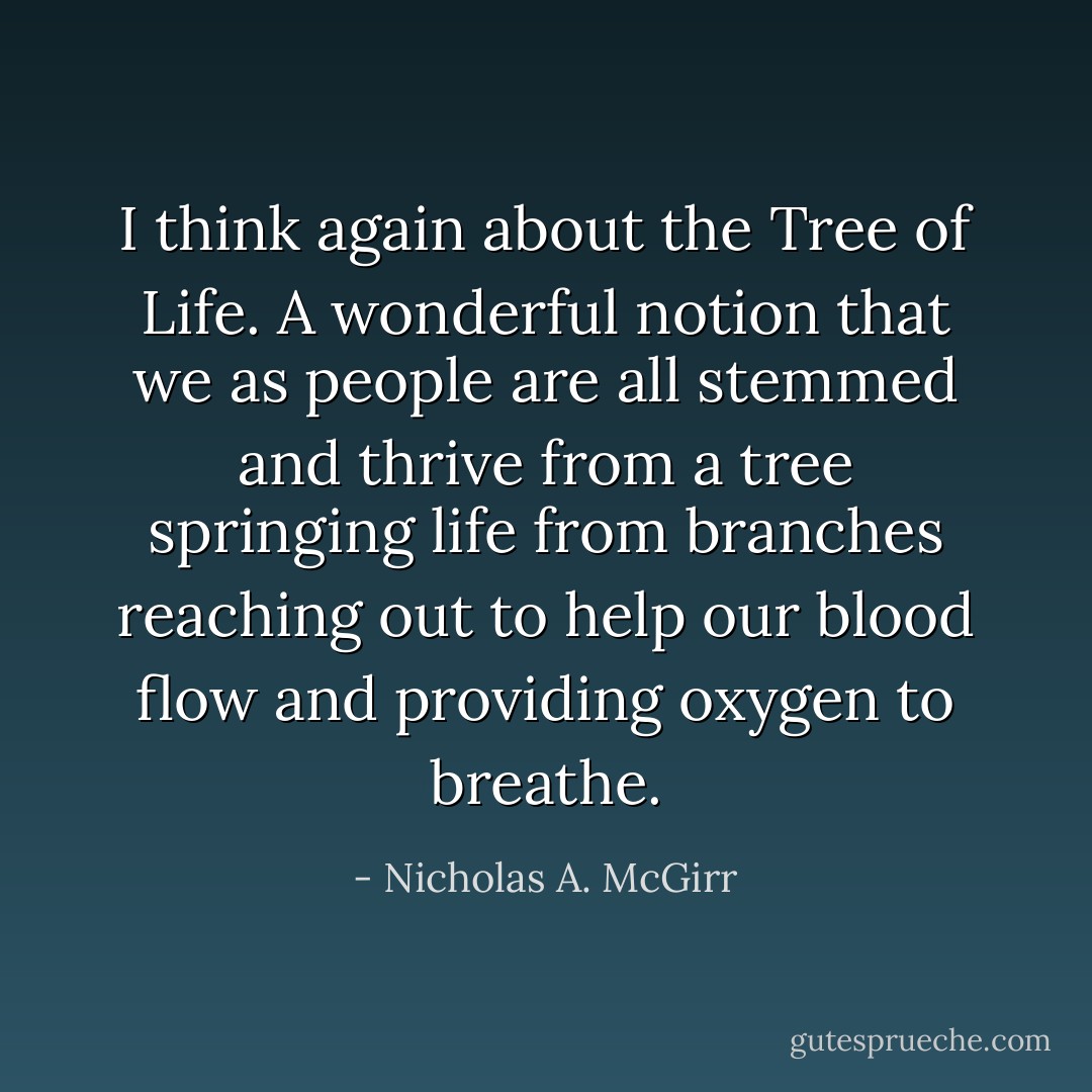 I think again about the Tree of Life. A wonderful notion that we as people are all stemmed and thrive from a tree springing life from branches reaching out to help our blood flow and providing oxygen to breathe. - Nicholas A. McGirr