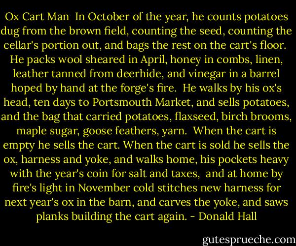 Ox Cart Man<br /><br />In October of the year,<br />he counts potatoes dug from the brown field,<br />counting the seed, counting<br />the cellar's portion out,<br />and bags the rest on the cart's floor.<br /><br />He packs wool sheared in April, honey<br />in combs, linen, leather<br />tanned from deerhide,<br />and vinegar in a barrel<br />hoped by hand at the forge's fire.<br /><br />He walks by his ox's head, ten days<br />to Portsmouth Market, and sells potatoes,<br />and the bag that carried potatoes,<br />flaxseed, birch brooms, maple sugar, goose<br />feathers, yarn.<br /><br />When the cart is empty he sells the cart.<br />When the cart is sold he sells the ox,<br />harness and yoke, and walks<br />home, his pockets heavy<br />with the year's coin for salt and taxes,<br /><br />and at home by fire's light in November cold<br />stitches new harness<br />for next year's ox in the barn,<br />and carves the yoke, and saws planks<br />building the cart again. - Donald Hall