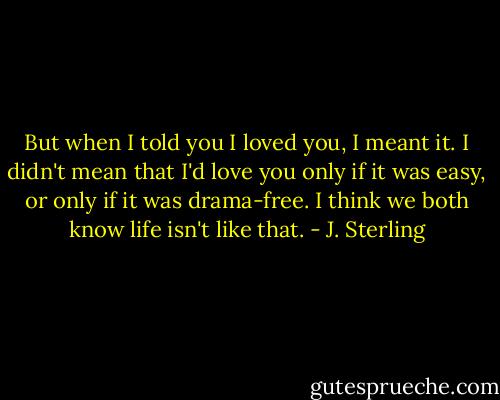 But when I told you I loved you, I meant it. I didn't mean that I'd love you only if it was easy, or only if it was drama-free. I think we both know life isn't like that. - J. Sterling