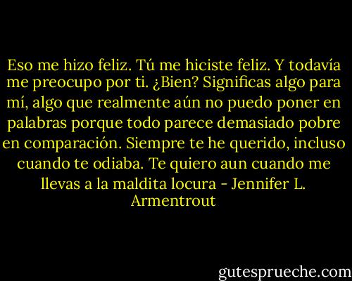 Eso me hizo feliz. Tú me hiciste feliz. Y todavía me preocupo por ti. ¿Bien? Significas algo para mí, algo que realmente aún no puedo poner en palabras porque todo parece demasiado pobre en comparación. Siempre te he querido, incluso cuando te odiaba. Te quiero aun cuando me llevas a la maldita locura - Jennifer L. Armentrout