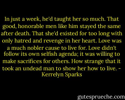 In just a week, he'd taught her so much. That good, honorable men like him stayed the same after death. That she'd existed for too long with only hatred and revenge in her heart. Love was a much nobler cause to live for. Love didn't follow its own selfish agenda; it was willing to make sacrifices for others. How strange that it took an undead man to show her how to live. - Kerrelyn Sparks