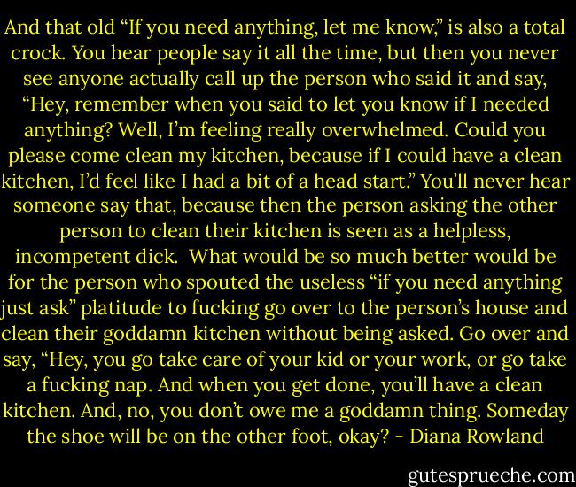 And that old “If you need anything, let me know,” is also a total crock. You hear people say it all the time, but then you never see anyone actually call up the person who said it and say, “Hey, remember when you said to let you know if I needed anything? Well, I’m feeling really overwhelmed. Could you please come clean my kitchen, because if I could have a clean kitchen, I’d feel like I had a bit of a head start.” You’ll never hear someone say that, because then the person asking the other person to clean their kitchen is seen as a helpless, incompetent dick.<br /><br />What would be so much better would be for the person who spouted the useless “if you need anything just ask” platitude to fucking go over to the person’s house and clean their goddamn kitchen without being asked. Go over and say, “Hey, you go take care of your kid or your work, or go take a fucking nap. And when you get done, you’ll have a clean kitchen. And, no, you don’t owe me a goddamn thing. Someday the shoe will be on the other foot, okay? - Diana Rowland