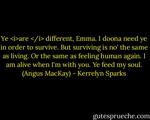 Ye <i>are </i> different, Emma. I doona need ye in order to survive. But surviving is no' the same as living. Or the same as feeling human again. I am alive when I'm with you. Ye feed my soul. (Angus MacKay) - Kerrelyn Sparks