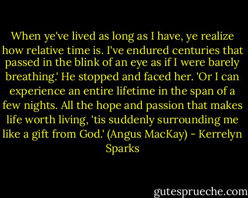When ye've lived as long as I have, ye realize how relative time is. I've endured centuries that passed in the blink of an eye as if I were barely breathing.' He stopped and faced her. 'Or I can experience an entire lifetime in the span of a few nights. All the hope and passion that makes life worth living, 'tis suddenly surrounding me like a gift from God.' (Angus MacKay) - Kerrelyn Sparks