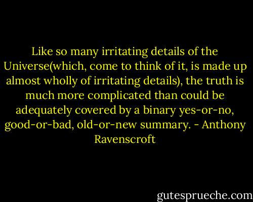 Like so many irritating details of the Universe(which, come to think of it, is made up almost wholly of irritating details), the truth is much more complicated than could be adequately covered by a binary yes-or-no, good-or-bad, old-or-new summary. - Anthony Ravenscroft