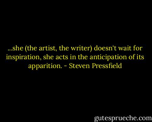 ...she (the artist, the writer) doesn't wait for inspiration, she acts in the anticipation of its apparition. - Steven Pressfield