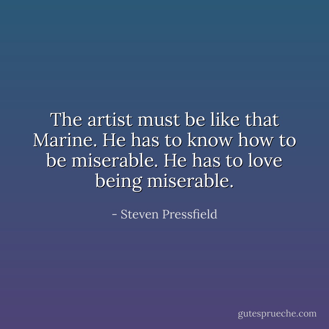 The artist must be like that Marine. He has to know how to be miserable. He has to love being miserable. - Steven Pressfield