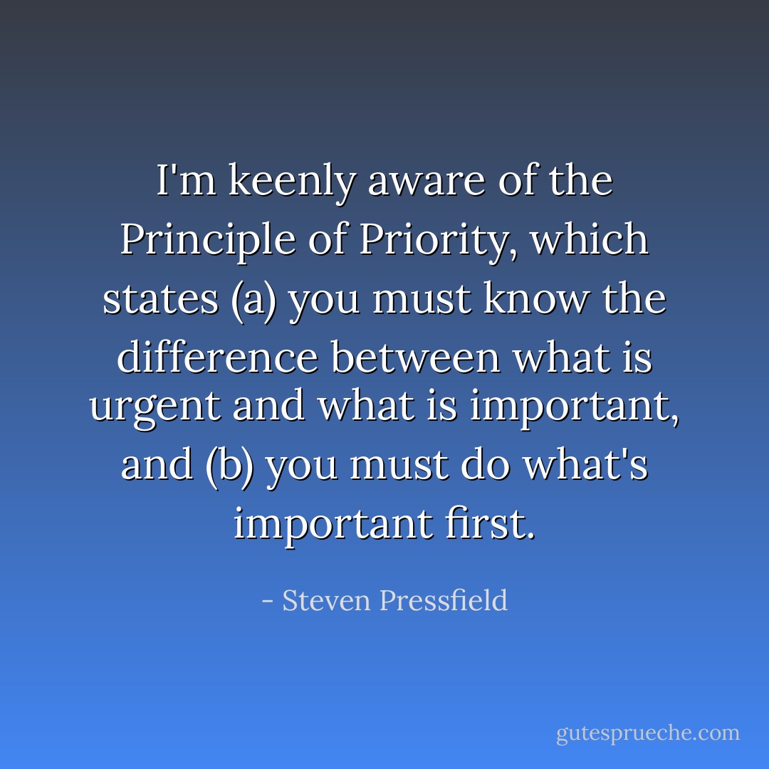 I'm keenly aware of the Principle of Priority, which states (a) you must know the difference between what is urgent and what is important, and (b) you must do what's important first. - Steven Pressfield