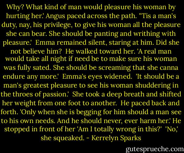 Why? What kind of man would pleasure his woman by hurting her.' Angus paced across the path. ''Tis a man's duty, nay, his privilege, to give his woman all the pleasure she can bear. She should be panting and writhing with pleasure.'<br /><br />Emma remained silent, staring at him. Did she not believe him?<br /><br />He walked toward her. 'A real man would take all night if need be to make sure his woman was fully sated. She should be screaming that she canna endure any more.'<br /><br />Emma's eyes widened.<br /><br />'It should be a man's greatest pleasure to see his woman shuddering in the throes of passion.'<br /><br />She took a deep breath and shifted her weight from one foot to another.<br /><br />He paced back and forth. 'Only when she is begging for him should a man see to his own needs. And he should never, ever harm her.' He stopped in front of her 'Am I totally wrong in this?'<br /><br />'No,' she squeaked. - Kerrelyn Sparks