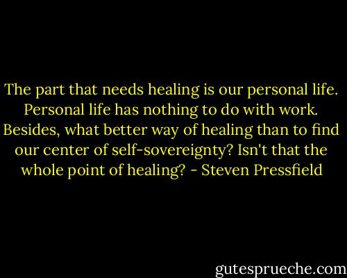The part that needs healing is our personal life. Personal life has nothing to do with work. Besides, what better way of healing than to find our center of self-sovereignty? Isn't that the whole point of healing? - Steven Pressfield
