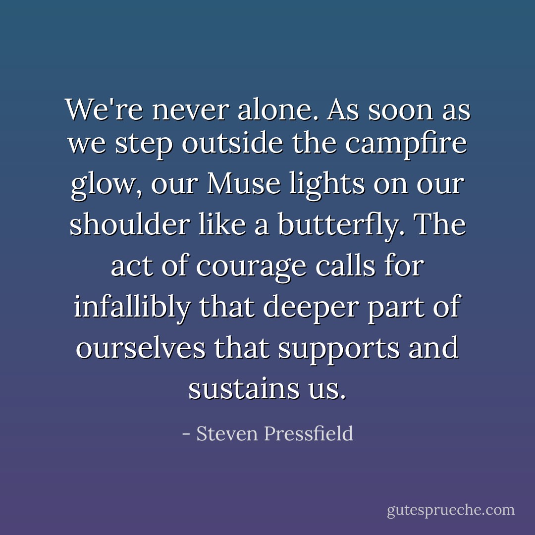 We're never alone. As soon as we step outside the campfire glow, our Muse lights on our shoulder like a butterfly. The act of courage calls for infallibly that deeper part of ourselves that supports and sustains us. - Steven Pressfield