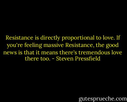 Resistance is directly proportional to love. If you're feeling massive Resistance, the good news is that it means there's tremendous love there too. - Steven Pressfield