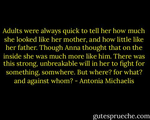Adults were always quick to tell her how much she looked like her mother, and how little like her father. Though Anna thought that on the inside she was much more like him. There was this strong, unbreakable will in her to fight for something, somwhere. But where? for what? and against whom? - Antonia Michaelis