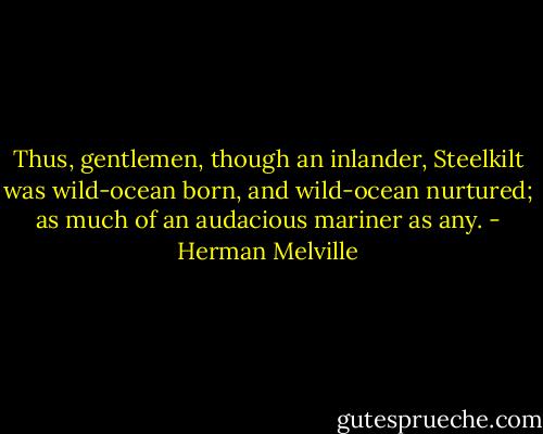 Thus, gentlemen, though an inlander, Steelkilt was wild-ocean born, and wild-ocean nurtured; as much of an audacious mariner as any. - Herman Melville