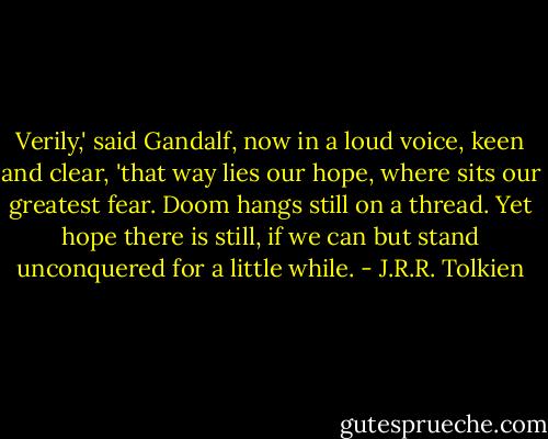 Verily,' said Gandalf, now in a loud voice, keen and clear, 'that way lies our hope, where sits our greatest fear. Doom hangs still on a thread. Yet hope there is still, if we can but stand unconquered for a little while. - J.R.R. Tolkien