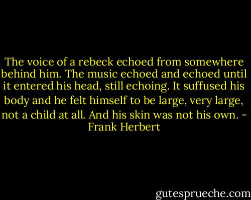 The voice of a rebeck echoed from somewhere behind him. The music echoed and echoed until it entered his head, still echoing. It suffused his body and he felt himself to be large, very large, not a child at all. And his skin was not his own. - Frank Herbert