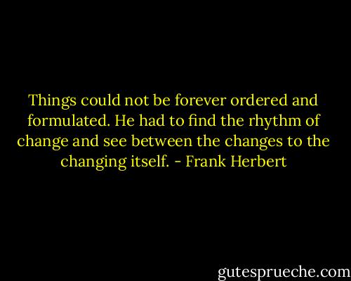Things could not be forever ordered and formulated. He had to find the rhythm of change and see between the changes to the changing itself. - Frank Herbert