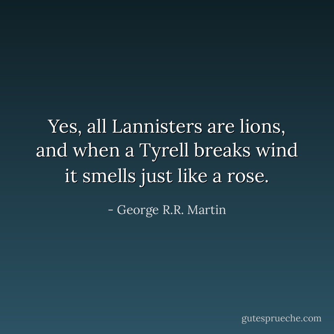 Yes, all Lannisters are lions, and when a Tyrell breaks wind it smells just like a rose. - George R.R. Martin