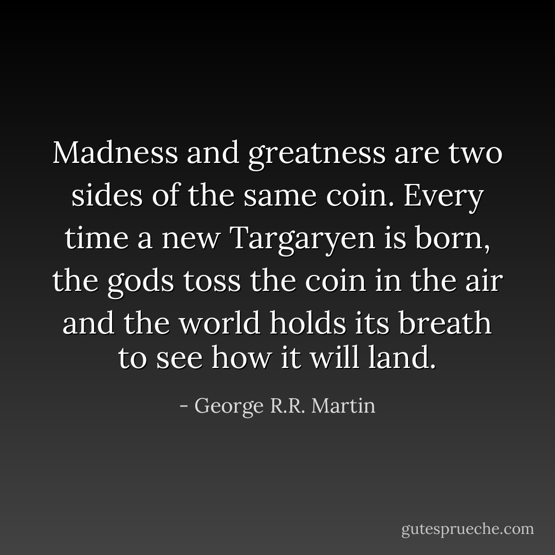 Madness and greatness are two sides of the same coin. Every time a new Targaryen is born, the gods toss the coin in the air and the world holds its breath to see how it will land. - George R.R. Martin