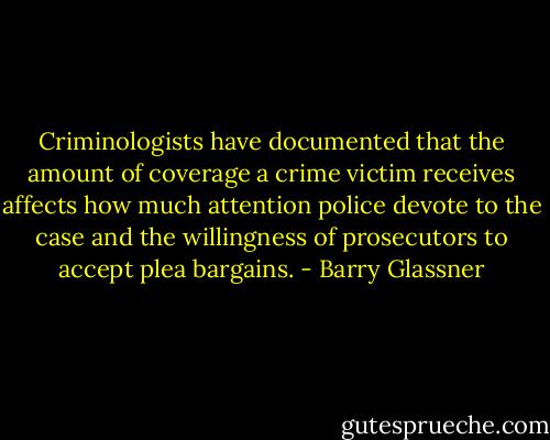 Criminologists have documented that the amount of coverage a crime victim receives affects how much attention police devote to the case and the willingness of prosecutors to accept plea bargains. - Barry Glassner