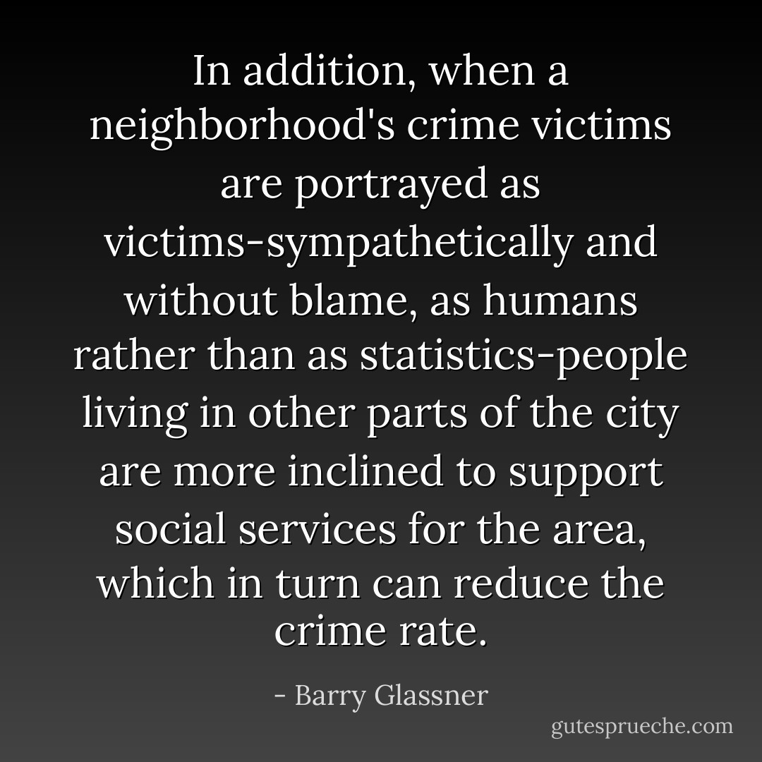 In addition, when a neighborhood's crime victims are portrayed as victims-sympathetically and without blame, as humans rather than as statistics-people living in other parts of the city are more inclined to support social services for the area, which in turn can reduce the crime rate. - Barry Glassner