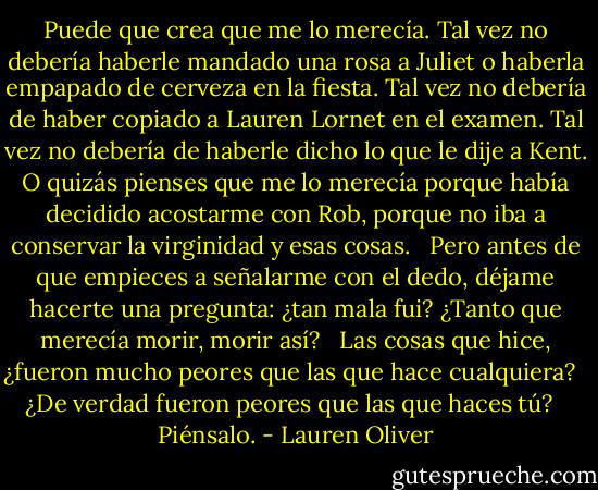 Puede que crea que me lo merecía. Tal vez no debería haberle mandado una rosa a Juliet o haberla empapado de cerveza en la fiesta. Tal vez no debería de haber copiado a Lauren Lornet en el examen. Tal vez no debería de haberle dicho lo que le dije a Kent. O quizás pienses que me lo merecía porque había decidido acostarme con Rob, porque no iba a conservar la virginidad y esas cosas. <br /><br />Pero antes de que empieces a señalarme con el dedo, déjame hacerte una pregunta: ¿tan mala fui? ¿Tanto que merecía morir, morir así?<br /> <br />Las cosas que hice, ¿fueron mucho peores que las que hace cualquiera?<br /> <br />¿De verdad fueron peores que las que haces tú?<br /> <br />Piénsalo. - Lauren Oliver