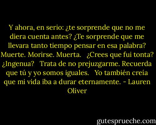 Y ahora, en serio: ¿te sorprende que no me diera cuenta antes? ¿Te sorprende que me llevara tanto tiempo pensar en esa palabra? Muerte. Morirse. Muerta. <br /><br />¿Crees que fui tonta? ¿Ingenua?<br /> <br />Trata de no prejuzgarme. Recuerda que tú y yo somos iguales. <br /><br />Yo también creía que mi vida iba a durar eternamente. - Lauren Oliver