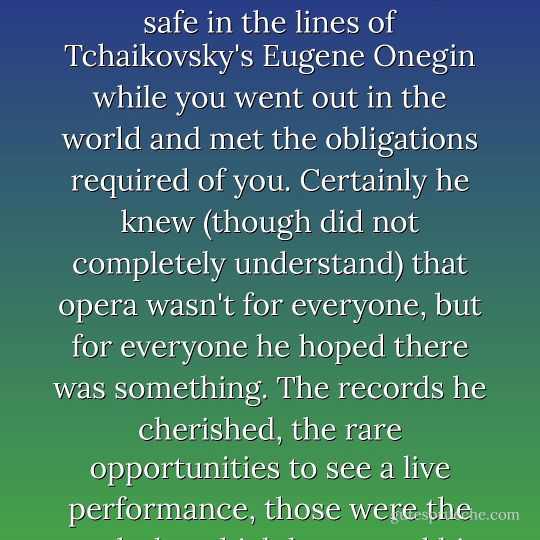 He believed that life, true life, was something that was stored in music. True life was kept safe in the lines of Tchaikovsky's Eugene Onegin while you went out in the world and met the obligations required of you. Certainly he knew (though did not completely understand) that opera wasn't for everyone, but for everyone he hoped there was something. The records he cherished, the rare opportunities to see a live performance, those were the marks by which he gauged his ability to love. - Ann Patchett