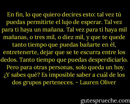 En fin, lo que quiero decires esto: tal vez tú puedas permitirte el lujo de esperar. Tal vez para ti haya un mañana. Tal vez para ti haya mil mañanas, o tres mil, o diez mil, y que te quede tanto tiempo que puedas bañarte en él, entretenerte, dejar que se te escurra entre los dedos. Tanto tiempo que puedas desperdiciarlo. <br /><br />Pero para otras personas, solo queda un hoy. ¿Y sabes qué? Es imposible saber a cuál de los dos grupos perteneces. - Lauren Oliver