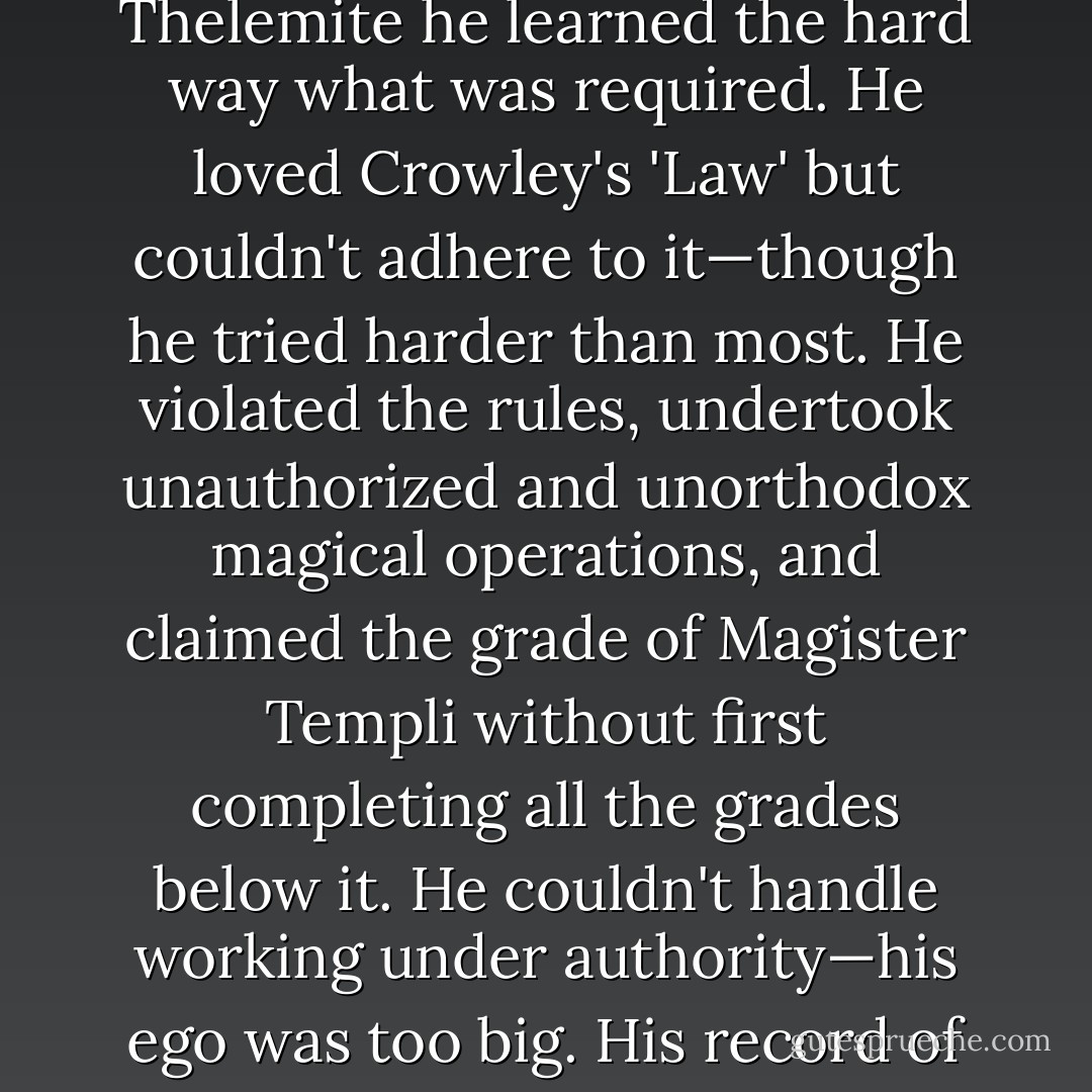 In contradistinction to the underestimation in the field of rocket science and the aerospace industry, <a href="https://www.goodreads.com/author/show/340463.Parsons_" title="Parsons'" rel="nofollow noopener">Parsons'</a> accomplishments in the arcane sciences have been highly overrated and grossly exaggerated. As a magician he was essentially a failure. As a Thelemite he learned the hard way what was required. He loved <a href="https://www.goodreads.com/author/show/3948.Crowley_s" title="Crowley's" rel="nofollow noopener">Crowley's</a> 'Law' but couldn't adhere to it—though he tried harder than most. He violated the rules, undertook unauthorized and unorthodox magical operations, and claimed the grade of <i>Magister Templi</i> without first completing all the grades below it. He couldn't handle working under authority—his ego was too big. His record of failure is valuable in that regard. He was a great promulgator of thelemic ideals in his essays, but as an idealist his elitism ruined his work. Indeed, some would say he was guilt of <i>hubris</i>, which the gods always punish. - John   Carter