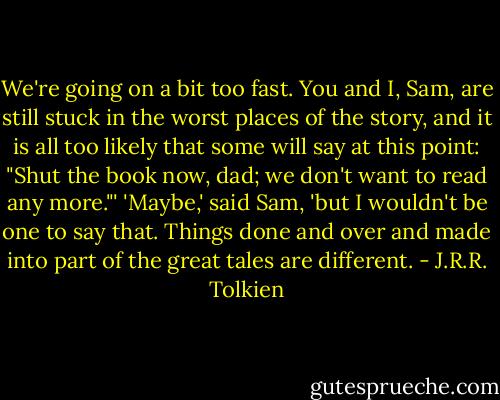 We're going on a bit too fast. You and I, Sam, are still stuck in the worst places of the story, and it is all too likely that some will say at this point: "Shut the book now, dad; we don't want to read any more."'<br />'Maybe,' said Sam, 'but I wouldn't be one to say that. Things done and over and made into part of the great tales are different. - J.R.R. Tolkien