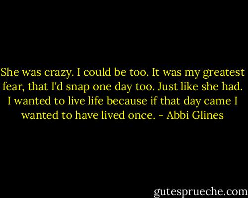 She was crazy. I could be too. It was my greatest fear, that I'd snap one day too. Just like she had. I wanted to live life because if that day came I wanted to have lived once. - Abbi Glines