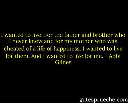 I wanted to live. For the father and brother who I never knew and for my mother who was cheated of a life of happiness. I wanted to live for them. And I wanted to live for me. - Abbi Glines